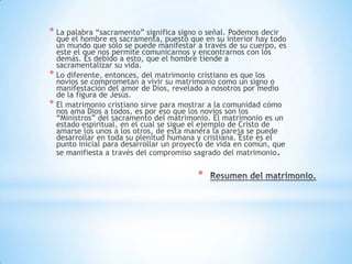 * La palabra “sacramento” significa signo o señal. Podemos decir
  que el hombre es sacramenta, puesto que en su interior hay todo
  un mundo que sólo se puede manifestar a través de su cuerpo, es
  este el que nos permite comunicarnos y encontrarnos con los
  demás. Es debido a esto, que el hombre tiende a
  sacramentalizar su vida.
* Lo diferente, entonces, del matrimonio cristiano es que los
  novios se comprometan a vivir su matrimonio como un signo o
  manifestación del amor de Dios, revelado a nosotros por medio
  de la figura de Jesús.
* El matrimonio cristiano sirve para mostrar a la comunidad cómo
  nos ama Dios a todos, es por eso que los novios son los
  “Ministros” del sacramento del matrimonio. El matrimonio es un
  estado espiritual, en el cual se sigue el ejemplo de Cristo de
  amarse los unos a los otros, de esta manera la pareja se puede
  desarrollar en toda su plenitud humana y cristiana. Este es el
  punto inicial para desarrollar un proyecto de vida en común, que
  se manifiesta a través del compromiso sagrado del matrimonio.


                                         *
 