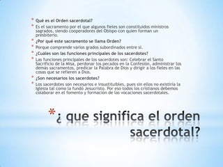 *   Qué es el Orden sacerdotal?
*   Es el sacramento por el que algunos fieles son constituidos ministros
    sagrados, siendo cooperadores del Obispo con quien forman un
    presbiterio.
*   ¿Por qué este sacramento se llama Orden?
*   Porque comprende varios grados subordinados entre sí.
*   ¿Cuáles son las funciones principales de los sacerdotes?
*   Las funciones principales de los sacerdotes son: Celebrar el Santo
    Sacrificio de la Misa, perdonar los pecados en la Confesión, administrar los
    demás sacramentos, predicar la Palabra de Dios y dirigir a los fieles en las
    cosas que se refieren a Dios.
*   ¿Son necesarios los sacerdotes?
*   Los sacerdotes son necesarios e insustituibles, pues sin ellos no existiría la
    Iglesia tal como la fundó Jesucristo. Por eso todos los cristianos debemos
    colaborar en el fomento y formación de las vocaciones sacerdotales.




          *
 