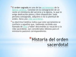 * El orden sagrado es uno de los sacramentos de la
  Iglesia católica. Consiste en la consagración de un
  varón al ministerio del servicio a la Iglesia, lo que le
  exige dedicación plena y libre disposición: toda
  persona consagrada, adquiera o no la plenitud de
  orden, lleva una vida sacerdotal.
* La doctrina Católica indica que este sacramento se
  confiere a aquellos que, habiendo recibido una
  llamada de Dios y haber descendido su vocación a la
  vida sacerdotal, son considerados idóneos para el
  ministerio pastoral correspondiente.



                    *
 