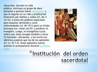 Jesucristo, durante su vida
pública, instituyó un grupo de doce
personas a quienes llamó «apóstoles» y
que le seguían en su vida y predicación
itinerante por Galilea y Judea (cf. Mc 3
14-15). A estos dio poderes especiales
para expulsar demonios y curar
enfermedades (cf. Mt 10 1) pero su misión
principal era «estar con Él» y predicar el
evangelio. Luego, el evangelista Lucas
indica que Jesús escogió también a otros
72 llamados «discípulos» y los envió con
idénticos poderes que los de los apóstoles
(cf. Lc 10 1-2). Estos apóstoles fueron
quienes le acompañaron durante la Última
Cena

                       *
 