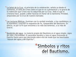 * La Señal de la Cruz, al principio de la celebración, señala ya desde el
 comienzo, el sello de Cristo sobre el que le va a pertenecer y la gracia de
 la redención que Cristo nos ha adquirido por su Cruz. Todo lo que el
 cristiano hace, puede y debe hacerse en honor de la Santísima Trinidad,
 amparados por la Cruz de nuestro Salvador.

* Las Lecturas Bíblicas, iluminan con la verdad revelada, a los candidatos y a
 la asamblea y suscitan la respuesta de Fe, inseparable del Bautismo. En
 efecto, es por la Fe que entramos a la vida Sacramental, a la vida de
 Gracia.

* Bendición del agua. La materia propia del Bautismo es el agua simple, signo
 de vida y fecundidad. El sacerdote bendice y toca el agua invocando al
 Espíritu Santo para que descienda sobre ella de modo que los bautizados
 "nazcan del agua y del Espíritu“.


                                   *
 
