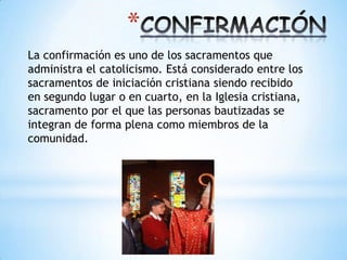 *
La confirmación es uno de los sacramentos que
administra el catolicismo. Está considerado entre los
sacramentos de iniciación cristiana siendo recibido
en segundo lugar o en cuarto, en la Iglesia cristiana,
sacramento por el que las personas bautizadas se
integran de forma plena como miembros de la
comunidad.
 