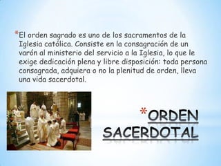 *El orden sagrado es uno de los sacramentos de la
 Iglesia católica. Consiste en la consagración de un
 varón al ministerio del servicio a la Iglesia, lo que le
 exige dedicación plena y libre disposición: toda persona
 consagrada, adquiera o no la plenitud de orden, lleva
 una vida sacerdotal.




                                    *
 