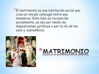 *El matrimonio es una institución social que
 crea un vínculo conyugal entre sus
 miembros. Este lazo es reconocido
 socialmente, ya sea por medio de
 disposiciones jurídicas o por la vía de los
 usos y costumbres.




                *
 