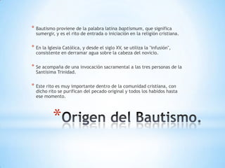 * Bautismo proviene de la palabra latina baptismum, que significa
  sumergir, y es el rito de entrada o iniciación en la religión cristiana.


* En la Iglesia Católica, y desde el siglo XV, se utiliza la "infusión",
  consistente en derramar agua sobre la cabeza del novicio.


* Se acompaña de una invocación sacramental a las tres personas de la
  Santísima Trinidad.


* Este rito es muy importante dentro de la comunidad cristiana, con
  dicho rito se purifican del pecado original y todos los habidos hasta
  ese momento.




           *
 