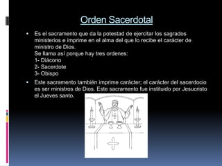 Orden Sacerdotal
 Es el sacramento que da la potestad de ejercitar los sagrados
ministerios e imprime en el alma del que lo recibe el carácter de
ministro de Dios.
Se llama así porque hay tres ordenes:
1- Diácono
2- Sacerdote
3- Obispo
 Este sacramento también imprime carácter; el carácter del sacerdocio
es ser ministros de Dios. Este sacramento fue instituido por Jesucristo
el Jueves santo.
 