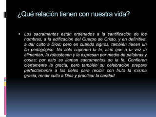 ¿Qué relación tienen con nuestra vida?
 Los sacramentos están ordenados a la santificación de los
hombres, a la edificación del Cuerpo de Cristo, y en definitiva,
a dar culto a Dios; pero en cuando signos, también tienen un
fin pedagógico. No sólo suponen la fe, sino que a la vez la
alimentan, la robustecen y la expresan por medio de palabras y
cosas; por esto se llaman sacramentos de la fe. Confieren
ciertamente la gracia, pero también su celebración prepara
perfectamente a los fieles para recibir con fruto la misma
gracia, rendir culto a Dios y practicar la caridad
 