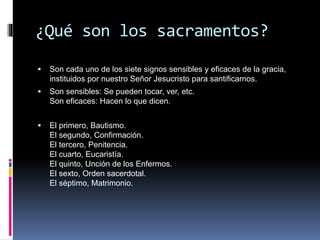 ¿Qué son los sacramentos?
 Son cada uno de los siete signos sensibles y eficaces de la gracia,
instituidos por nuestro Señor Jesucristo para santificarnos.
 Son sensibles: Se pueden tocar, ver, etc.
Son eficaces: Hacen lo que dicen.
 El primero, Bautismo.
El segundo, Confirmación.
El tercero, Penitencia.
El cuarto, Eucaristía.
El quinto, Unción de los Enfermos.
El sexto, Orden sacerdotal.
El séptimo, Matrimonio.
 