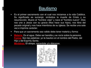 Bautismo
 Es el primer sacramento con el cual nos iniciamos a la vida Católica.
Su significado es sumergir, simboliza la muerte de Cristo y su
resurrección. Muere el "hombre viejo" y nace el "hombre nuevo". Dios
nos une a Jesús con su gracia (Nos hace sus hijos), nos libra del
pecado original y nos hace miembros de su Iglesia. Se recibe una sola
vez e imprime carácter.
 Para que un sacramento sea valido debe tener materia y forma:
 Materia: Es el agua. Debe ser bendita y se rocía sobre la persona.
Forma: Son las palabras: yo te bautizo en el nombre del Padre, del
Hijo y del Espíritu Santo.
Ministros: El obispo, sacerdote y/o diáconos.
 