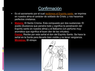 Confirmación
 Es el sacramento por el cual recibimos el Espíritu santo, se imprime
en nuestra alma el carácter de soldado de Cristo; y nos hacemos
perfectos cristianos.
 Materia: El Santo Crisma. Esta compuesto por dos sustancias: El
aceite (Sustancia que penetra todo y significa la penetración del
Espíritu santo en nuestra alma) y el Bálsamo (Un perfume muy
aromático que significa el buen olor de las virtudes).
Forma: Recibe por esta señal el don del Espíritu Santo. Se hace la
señal en la frente para llevarlo bien visible y no tener vergüenza.
Ministros: El obispo
 
