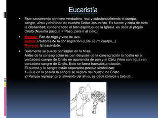 Eucaristía
 Este sacramento contiene verdadera, real y substancialmente el cuerpo,
sangre, alma y divinidad de nuestro Señor Jesucristo. Es fuente y cima de toda
la cristiandad; contiene todo el bien espiritual de la Iglesia, es decir al propio
Cristo (Nuestra pascua = Paso, para ir al cielo).
 Materia: Pan de trigo y vino de uva.
Forma: Palabras de la consagración (Este es mi cuerpo...)
Ministro: El sacerdote.
 Solamente se puede consagrar en la Misa.
Antes de la consagración es pan después de la consagración la hostia es el
verdadero cuerpo de Cristo en apariencia de pan y el Cáliz (Vino con agua) en
verdadera sangre de Cristo. Esto se llama transubstanciación.
El cuerpo y la sangre están separados porque simbolizan:
1- Que en la pasión la sangre se separó del cuerpo de Cristo.
2- Porque representa el alimento del alma, es decir comida y bebida.
 