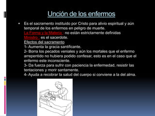 Unción de los enfermos
 Es el sacramento instituido por Cristo para alivio espiritual y aún
temporal de los enfermos en peligro de muerte.
La Forma y la Materia : no están estrictamente definidas
Ministro : es el sacerdote.
Efectos del sacramento
1- Aumenta la gracia santificante.
2- Borra los pecados veniales y aún los mortales que el enfermo
arrepentido no hubiera podido confesar, esto es en el caso que el
enfermo este inconsciente.
3- Da fuerza para sufrir con paciencia la enfermedad, resistir las
tentaciones y morir santamente.
4- Ayuda a recobrar la salud del cuerpo si conviene a la del alma.
 