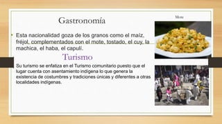 Gastronomía
• Esta nacionalidad goza de los granos como el maíz,
fréjol, complementados con el mote, tostado, el cuy, la
machica, el haba, el capulí.
Su turismo se enfatiza en el Turismo comunitario puesto que el
lugar cuenta con asentamiento indígena lo que genera la
existencia de costumbres y tradiciones únicas y diferentes a otras
localidades indígenas.
Turismo
Mote
 