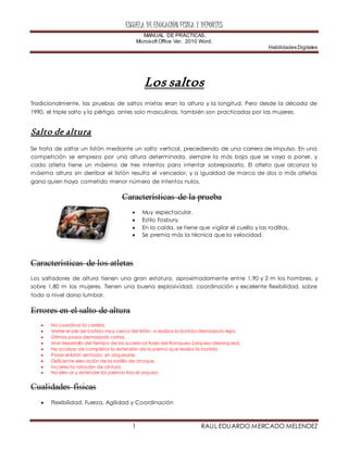 ESCUELA DE EDUCACIÓN FÍSICA Y DEPORTES
MANUAL DE PRÁCTICAS.
Microsoft Office Ver. 2010 Word.
Habilidades Digitales
1 RAUL EDUARDO MERCADO MELENDEZ
Los saltos
Tradicionalmente, las pruebas de saltos mixtas eran la altura y la longitud. Pero desde la década de
1990, el triple salto y la pértiga, antes solo masculinas, también son practicadas por las mujeres.
Salto de altura
Se trata de saltar un listón mediante un salto vertical, precediendo de una carrera de impulso. En una
competición se empieza por una altura determinada, siempre la más baja que se vaya a poner, y
cada atleta tiene un máximo de tres intentos para intentar sobrepasarla. El atleta que alcanza la
máxima altura sin derribar el listón resulta el vencedor, y a igualdad de marca de dos o más atletas
gana quien haya cometido menor número de intentos nulos.
Características de la prueba
 Muy espectacular.
 Estilo Fosbury.
 En la caída, se tiene que vigilar el cuello y las rodillas.
 Se premia más la técnica que la velocidad.
Características de los atletas
Los saltadores de altura tienen una gran estatura, aproximadamente entre 1,90 y 2 m los hombres, y
sobre 1,80 m las mujeres. Tienen una buena explosividad, coordinación y excelente flexibilidad, sobre
todo a nivel dorso lumbar.
Errores en el salto de altura
 No coordinar la carrera.
 Meter el pie de batida muy cerca del listón, o realizar la batida demasiado lejos.
 Últimos pasos demasiado cortos.
 Mal desarrollo del tiempo de las sucesiv as fases del franqueo (arqueo-desarqueo).
 No acabar de completar la extensión de la pierna que realiza la batida.
 Pasar el listón sentado, sin arquearse.
 Deficiente elev ación de la rodilla de ataque.
 Incorrecta rotación de cintura.
 No elev ar y extender las piernas tras el arqueo.
Cualidades físicas
 Flexibilidad, Fuerza, Agilidad y Coordinación
 