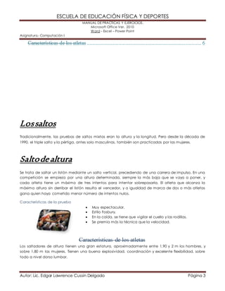 ESCUELA DE EDUCACIÓN FÍSICA Y DEPORTES 
MANUAL DE PRÁCTICAS Y EJERCICIOS. 
Microsoft Office Ver. 2010 
Word – Excel – Power Point 
Asignatura.- Computación I 
Los saltos 
Tradicionalmente, las pruebas de saltos mixtas eran la altura y la longitud. Pero desde la década de 
1990, el triple salto y la pértiga, antes solo masculinas, también son practicadas por las mujeres. 
Salto de altura 
Se trata de saltar un listón mediante un salto vertical, precediendo de una carrera de impulso. En una 
competición se empieza por una altura determinada, siempre la más baja que se vaya a poner, y 
cada atleta tiene un máximo de tres intentos para intentar sobrepasarla. El atleta que alcanza la 
máxima altura sin derribar el listón resulta el vencedor, y a igualdad de marca de dos o más atletas 
gana quien haya cometido menor número de intentos nulos. 
Características de la prueba 
 Muy espectacular. 
 Estilo Fosbury. 
 En la caída, se tiene que vigilar el cuello y las rodillas. 
 Se premia más la técnica que la velocidad. 
Características de los atletas 
Los saltadores de altura tienen una gran estatura, aproximadamente entre 1,90 y 2 m los hombres, y 
sobre 1,80 m las mujeres. Tienen una buena explosividad, coordinación y excelente flexibilidad, sobre 
todo a nivel dorso lumbar. 
Autor: Lic. Edgar Lawrence Cussin Delgado Página 3 
 