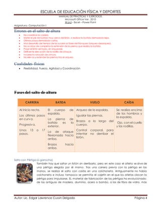ESCUELA DE EDUCACIÓN FÍSICA Y DEPORTES 
MANUAL DE PRÁCTICAS Y EJERCICIOS. 
Microsoft Office Ver. 2010 
Word – Excel – Power Point 
Asignatura.- Computación I 
Errores en el salto de altura 
 No coordinar la carrera. 
 Meter el pie de batida muy cerca del listón, o realizar la batida demasiado lejos. 
 Últimos pasos demasiado cortos. 
 Mal desarrollo del tiempo de las sucesiv as fases del franqueo (arqueo-desarqueo). 
 No acabar de completar la extensión de la pierna que realiza la batida. 
 Pasar el listón sentado, sin arquearse. 
 Deficiente elev ación de la rodilla de ataque. 
 Incorrecta rotación de cintura. 
 No elev ar y extender las piernas tras el arqueo. 
Cualidades físicas 
 Flexibilidad, Fuerza, Agilidad y Coordinación 
Fases del salto de altura 
CARRERA BATIDA VUELO CAÍDA 
Al inicio recta. 
Los últimos pasos 
en curva. 
Progresiva. 
Unos 13 o 17 
pasos. 
El cuerpo de 
espalda. 
La pierna de 
batida es la 
exterior. 
La de ataque 
flexionada hacia 
arriba. 
Brazos hacia 
arriba. 
Arqueo de la espalda. 
Igualar las piernas. 
Brazos a lo largo del 
cuerpo. 
Control corporal, para 
intentar no derribar el 
listón. 
Se realiza encima 
de los hombros y 
la espalda. 
Ojo, con el cuello 
y las rodillas. 
Salto con Pértiga (o garrocha) 
También hay que saltar un listón sin derribarlo, pero en este caso el atleta se sirve de 
una pértiga elegida por él mismo. Tras una carrera previa con la pértiga en las 
manos, se realiza el salto con caída en una colchoneta. Antiguamente no había 
colchoneta e incluso tampoco se permitía el cajetín en el que los atletas clavan la 
pértiga para impulsarse. EL material de fabricación de las pértigas ha evolucionado: 
de las antiguas de madera, aluminio, acero o bambú, a las de fibra de vidrio, más 
Autor: Lic. Edgar Lawrence Cussin Delgado Página 4 
 