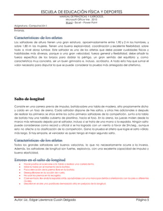 ESCUELA DE EDUCACIÓN FÍSICA Y DEPORTES 
MANUAL DE PRÁCTICAS Y EJERCICIOS. 
Microsoft Office Ver. 2010 
Word – Excel – Power Point 
Asignatura.- Computación I 
livianas. 
Características de los atletas 
Los saltadores de altura tienen una gran estatura, aproximadamente entre 1,90 y 2 m los hombres, y 
sobre 1,80 m las mujeres. Tienen una buena explosividad, coordinación y excelente flexibilidad, sobre 
todo a nivel dorso lumbar. Este saltador es uno de los atletas que debe poseer cualidades físicas y 
habilidades más diversas, porque a una gran velocidad, fuerza general y flexibilidad, debe añadir la 
fuerza específica de los brazos para doblar la pértiga, un gran sentido del equilibrio y, como 
característica muy concreta, ser un buen gimnasta e, incluso, acróbata. A todo esto hay que sumar el 
valor necesario para disputar la que se puede considerar la prueba más arriesgada del atletismo. 
Salto de longitud 
Consiste en una carrera previa de impulso, batida sobre una tabla de madera, alto propiamente dicho 
y caída en un foso de arena. Cada saltador dispone de tres saltos, y otros tres adicionales si después 
de realizar los primeros se sitúa entre los ocho primeros saltadores de la competición. Junto a la tabla 
de batida hay una tablilla cubierta de plastilina, hacia el foso. En la arena, los jueces miden desde la 
marca más retrasada dejada por el saltador, incluso si se trata de una mano o la espalda. Ningún salto 
puede considerarse como record u oficial si se ha logrado con un viento a favor de 2m/seg., aunque 
esto no afecte a la clasificación de la competición. Gana la prueba el atleta que logre el salto válido 
más largo. Si hay empate, el vencedor es quien tenga el mejor segundo salto. 
Características de los atletas 
Todos los grandes saltadores son buenos velocistas, lo que no necesariamente ocurre a la inversa. 
Además, los saltadores de longitud son fuertes, explosivos, con una excelente capacidad de impulso y 
buena elasticidad. 
Errores en el salto de longitud 
 Hacer pasitos al acercarse a la tabla o realizar una carrera lenta. 
 Mirar la tabla en el momento de la batida. 
 Poca elev ación de la pierna libre en la batida. 
 Desequilibrarse en la acción de v uelo. 
 No subir las piernas en la recogida. 
 Caer sentado, llev ando la espalda atrás, apoyándose con una mano por detrás o aterrizando con los pies a diferentes 
niv eles. 
 Describir en el aire una parábola demasiado alta en perjuicio de la longitud. 
Autor: Lic. Edgar Lawrence Cussin Delgado Página 5 
 