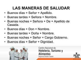 LAS MANERAS DE SALUDAR
• Buenos días + Señor + Apellido.
• Buenas tardes + Señora + Nombre.
• Buenas noches + Señora + De + Apellido de
Casada.
• Buenos días + Don + Nombre.
• Buenas tardes + Doña + Nombre.
• Buenas noches + Señor + Cargo Gobierno.
• Buenos días + Señor + Dignidad.
 