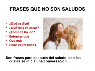 FRASES QUE NO SON SALUDOS
• ¿Qué se dice?
• ¿Qué más de cosas?
• ¿Cómo te ha ido?
• Entonces que
• Que más
• Otras expresiones
Son frases para después del saludo, con las
cuales se inicia una conversación.
 