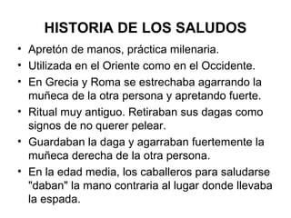 HISTORIA DE LOS SALUDOS
• Apretón de manos, práctica milenaria.
• Utilizada en el Oriente como en el Occidente.
• En Grecia y Roma se estrechaba agarrando la
muñeca de la otra persona y apretando fuerte.
• Ritual muy antiguo. Retiraban sus dagas como
signos de no querer pelear.
• Guardaban la daga y agarraban fuertemente la
muñeca derecha de la otra persona.
• En la edad media, los caballeros para saludarse
"daban" la mano contraria al lugar donde llevaba
la espada.
 