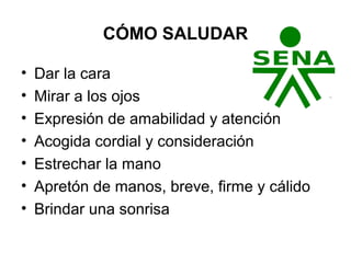 CÓMO SALUDAR
• Dar la cara
• Mirar a los ojos
• Expresión de amabilidad y atención
• Acogida cordial y consideración
• Estrechar la mano
• Apretón de manos, breve, firme y cálido
• Brindar una sonrisa
 