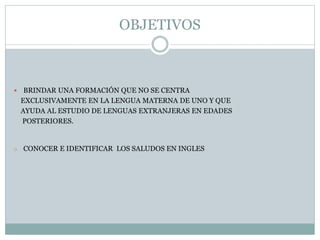 OBJETIVOS 
 BRINDAR UNA FORMACIÓN QUE NO SE CENTRA 
EXCLUSIVAMENTE EN LA LENGUA MATERNA DE UNO Y QUE 
AYUDA AL ESTUDIO DE LENGUAS EXTRANJERAS EN EDADES 
POSTERIORES. 
o CONOCER E IDENTIFICAR LOS SALUDOS EN INGLES 
 