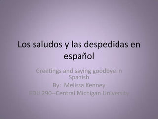 Los saludos y lasdespedidas en español Greetings and saying goodbye in Spanish By:  Melissa Kenney EDU 290--Central Michigan University 