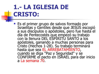 1.- LA IGLESIA DE CRISTO:   Es el primer grupo de salvos formado por Israelitas y Gentiles desde que JESÚS escogió a sus discípulos o apóstoles, pero fue hasta el día de Pentecostés que empezó su trabajo con la llenura DEL ESPÍRITU SANTO a los apóstoles, ganando a muchas personas para Cristo (Hechos 1-28). Su trabajo terminará hasta que sea  EL ARREBATAMIENTO ,  cuando se diga "Paz y Seguridad" y se CONFIRME el pacto en ISRAEL para dar inicio a  La semana 70 . 