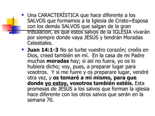 Una CARACTERÍSTICA que hace diferente a los SALVOS que formamos a la Iglesia de Cristo=Esposa con los demás SALVOS que salgan de la gran tribulacion, es que estos salvos de la IGLESIA vivarán por siempre donde vaya JESÚS y tendrán Moradas Celestiales. Juan 14:1-3  No se turbe vuestro corazón; creéis en Dios, creed también en mí.  En la casa de mi Padre muchas  moradas  hay; si así no fuera, yo os lo hubiera dicho; voy, pues, a preparar lugar para vosotros.  Y si me fuere y os preparare lugar, vendré otra vez, y  os tomaré a mí mismo, para que donde  yo estoy , vosotros también estéis.  Esta promesas de JESÚS a los salvos que forman la iglesia hace diferente con los otros salvos que serán en la semana 70. 