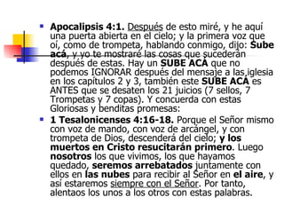 Apocalipsis 4:1.   Después  de esto miré, y he aquí una puerta abierta en el cielo; y la primera voz que oí, como de trompeta, hablando conmigo, dijo:  Sube acá , y yo te mostraré las cosas que sucederán después de estas. Hay un  SUBE ACÁ  que no podemos IGNORAR después del mensaje a las iglesia en los capítulos 2 y 3, también este  SUBE ACÁ  es ANTES que se desaten los 21 juicios (7 sellos, 7 Trompetas y 7 copas). Y concuerda con estas Gloriosas y benditas promesas: 1 Tesalonicenses 4:16-18.  Porque el Señor mismo con voz de mando, con voz de arcángel, y con trompeta de Dios, descenderá del cielo;  y los muertos en Cristo resucitarán primero . Luego  nosotros  los que vivimos, los que hayamos quedado,  seremos arrebatados  juntamente con ellos en  las nubes  para recibir al Señor en  el aire , y así estaremos  siempre con el Señor . Por tanto, alentaos los unos a los otros con estas palabras. 