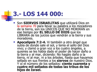 3.- LOS 144 000:   Son  SIERVOS ISRAELITAS  que utilizará Dios en  la semana 70  para llevar su palabra a los moradores de la tierra, son los ÚNICOS QUE NO MORIRÁN en ese tiempo por  EL SELLO DE DIOS  que los LIBRARÁ de los juicios que vendrán a la tierra y sus moradores.  Apocalipsis 7:2-4.  Vi también a otro ángel que subía de donde sale el sol, y tenía el sello del Dios vivo; y clamó a gran voz a los cuatro ángeles, a quienes se les había dado el poder de hacer daño a la tierra y al mar, diciendo: No hagáis daño a la tierra, ni al mar, ni a los árboles, hasta que hayamos sellado en sus frentes a los  siervos  de nuestro Dios. Y oí el número de los sellados:  ciento cuarenta y cuatro mil sellados de todas las tribus de los hijos de Israel.   