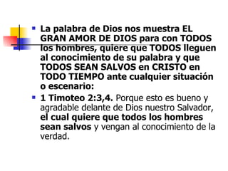 La palabra de Dios nos muestra EL GRAN AMOR DE DIOS para con TODOS los hombres, quiere que TODOS lleguen al conocimiento de su palabra y que TODOS SEAN SALVOS en CRISTO en TODO TIEMPO ante cualquier situación o escenario: 1 Timoteo 2:3,4.  Porque esto es bueno y agradable delante de Dios nuestro Salvador,  el cual quiere que todos los hombres sean salvos  y vengan al conocimiento de la verdad. 