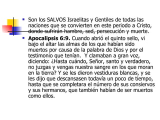Son los SALVOS Israelitas y Gentiles de todas las naciones que se convierten en este periodo a Cristo, donde sufrirán hambre, sed, persecución y muerte.  Apocalipsis 6:9.  Cuando abrió el quinto sello, vi bajo el altar las almas de los que habían sido muertos por causa de la palabra de Dios y por el testimonio que tenían.  Y clamaban a gran voz, diciendo: ¿Hasta cuándo, Señor, santo y verdadero, no juzgas y vengas nuestra sangre en los que moran en la tierra? Y se les dieron vestiduras blancas, y se les dijo que descansasen todavía un poco de tiempo, hasta que se completara el número de sus consiervos y sus hermanos, que también habían de ser muertos como ellos.  