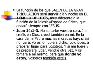 La función de los que SALEN DE LA GRAN TRIBULACIÓN será  servir  día y noche en  EL TEMPLO DE DIOS,  muy diferente a la función de la Iglesia=Esposa de Cristo, que andará siempre con JESÚS.  Juan 14:1-3.   No se turbe vuestro corazón; creéis en Dios, creed también en mí. En la casa de mi Padre muchas moradas hay; si así no fuera, yo os lo hubiera dicho; voy, pues, a preparar lugar para vosotros. Y si me fuere y os preparare lugar, vendré otra vez, y os tomaré a mí mismo, para que  donde yo estoy , vosotros  también estéis .  