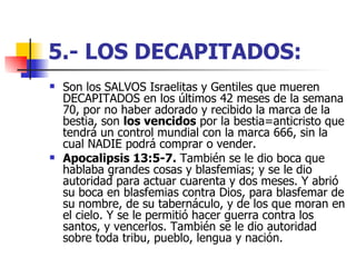 5.- LOS DECAPITADOS:   Son los SALVOS Israelitas y Gentiles que mueren DECAPITADOS en los últimos 42 meses de la semana 70, por no haber adorado y recibido la marca de la bestia, son  los vencidos  por la bestia=anticristo que tendrá un control mundial con la marca 666, sin la cual NADIE podrá comprar o vender.  Apocalipsis 13:5-7.  También se le dio boca que hablaba grandes cosas y blasfemias; y se le dio autoridad para actuar cuarenta y dos meses. Y abrió su boca en blasfemias contra Dios, para blasfemar de su nombre, de su tabernáculo, y de los que moran en el cielo. Y se le permitió hacer guerra contra los santos, y vencerlos. También se le dio autoridad sobre toda tribu, pueblo, lengua y nación. 