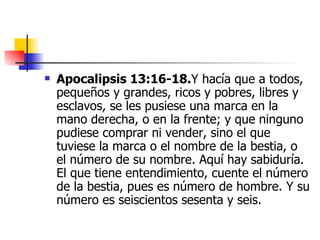 Apocalipsis 13:16-18. Y hacía que a todos, pequeños y grandes, ricos y pobres, libres y esclavos, se les pusiese una marca en la mano derecha, o en la frente; y que ninguno pudiese comprar ni vender, sino el que tuviese la marca o el nombre de la bestia, o el número de su nombre. Aquí hay sabiduría. El que tiene entendimiento, cuente el número de la bestia, pues es número de hombre. Y su número es seiscientos sesenta y seis.  