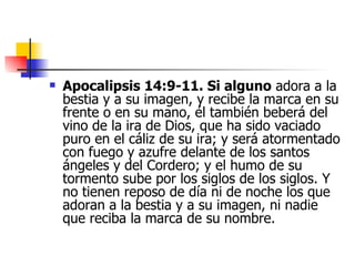 Apocalipsis 14:9-11. Si alguno  adora a la bestia y a su imagen, y recibe la marca en su frente o en su mano, él también beberá del vino de la ira de Dios, que ha sido vaciado puro en el cáliz de su ira; y será atormentado con fuego y azufre delante de los santos ángeles y del Cordero; y el humo de su tormento sube por los siglos de los siglos. Y no tienen reposo de día ni de noche los que adoran a la bestia y a su imagen, ni nadie que reciba la marca de su nombre. 