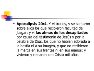 Apocalipsis 20:4.  Y vi tronos, y se sentaron sobre ellos los que recibieron facultad de juzgar; y vi  las almas de los decapitados  por causa del testimonio de Jesús y por la palabra de Dios, los que no habían adorado a la bestia ni a su imagen, y que no recibieron la marca en sus frentes ni en sus manos; y vivieron y reinaron con Cristo mil años.  