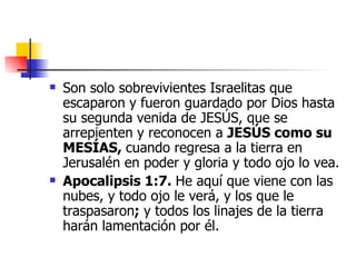 Son solo sobrevivientes Israelitas que escaparon y fueron guardado por Dios hasta su segunda venida de JESÚS, que se arrepienten y reconocen a  JESÚS como su MESÍAS,  cuando regresa a la tierra en Jerusalén en poder y gloria y todo ojo lo vea.   Apocalipsis 1:7.  He aquí que viene con las nubes, y todo ojo le verá, y los que le traspasaron ;  y todos los linajes de la tierra harán lamentación por él.  