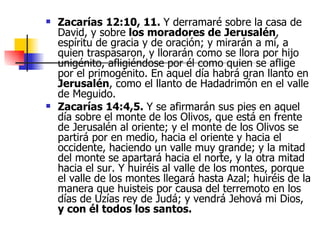 Zacarías   12:10, 11.  Y derramaré sobre la casa de David, y sobre  los moradores de   Jerusalén , espíritu de gracia y de oración; y mirarán a mí, a quien traspasaron, y llorarán como se llora por hijo unigénito, afligiéndose por él como quien se aflige por el primogénito. En aquel día habrá gran llanto en  Jerusalén , como el llanto de Hadadrimón en el valle de Meguido. Zacarías 14:4,5.  Y se afirmarán sus pies en aquel día sobre el monte de los Olivos, que está en frente de Jerusalén al oriente; y el monte de los Olivos se partirá por en medio, hacia el oriente y hacia el occidente, haciendo un valle muy grande; y la mitad del monte se apartará hacia el norte, y la otra mitad hacia el sur. Y huiréis al valle de los montes, porque el valle de los montes llegará hasta Azal; huiréis de la manera que huisteis por causa del terremoto en los días de Uzías rey de Judá; y vendrá Jehová mi Dios,  y con él todos los santos. 