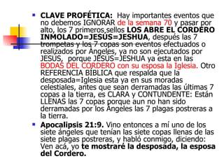 CLAVE PROFÉTICA:   Hay importantes eventos que no debemos IGNORAR  de la semana 70  y pasar por alto, los 7 primeros sellos  LOS ABRE EL CORDERO INMOLADO=JESÚS=JESHUA , después las 7 trompetas y los 7 copas son eventos efectuados o realizados por Ángeles, ya no son ejecutados por JESÚS,  porque JESÚS=JESHUA ya esta en las  BODAS DEL CORDERO con su esposa la Iglesia.  Otro REFERENCIA BÍBLICA que respalda que la desposada=Iglesia esta ya en sus moradas celestiales, antes que sean derramadas las últimas 7 copas a la tierra, es CLARA y CONTUNDENTE: Están LLENAS las 7 copas porque aun no han sido derramadas por los Ángeles las 7 plagas postreras a la tierra. Apocalipsis 21:9.  Vino entonces a mí uno de los siete ángeles que tenían las siete copas llenas de las siete plagas postreras, y habló conmigo, diciendo: Ven acá, yo  te mostraré la desposada, la esposa del Cordero.     