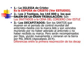 1.- La IGLESIA de Cristo:  Es la ESPOSA de CRISTO (Ver ESTUDIO) . 2.- Los 2 Testigos, los 144 000 y  los que SALEN DE LA GRAN TRIBULACIÓN:  Son  Los INVITADOS a la CENA DEL CORDERO (Ver ESTUDIO).  3.- Los DECAPITADOS:  Son los SANTOS que mueren en el periodo de control mundial del anticristo=bestia con la marca 666 y son vencidos muriendo por no haber adorado al anticristo y no haber recibido su marca. Pero serán recompensados por Dios, vivirán nuevamente y reinaran en la tierra por MIL AÑOS (Apocalipsis 20:4).  Diferencias entre la primera resurrección de los decapitados de la gran tribulación y los resucitados de los que duermen en Cristo de la Iglesia en el ARREBATAMIENTO. (Ver ESTUDIO).  