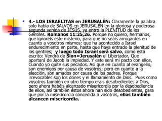 4.- LOS ISRAELITAS en JERUSALÉN:  Claramente la palabra solo habla de SALVOS en JERUSALÉN en la gloriosa y poderosa segunda venida de JESÚS, ya entro la PLENITUD de los Gentiles.  Romanos 11:25,26.   Porque no quiero, hermanos, que ignoréis este misterio, para que no seáis arrogantes en cuanto a vosotros mismos: que  ha acontecido a Israel endurecimiento en parte, hasta que haya entrado la plenitud de los gentiles;   y luego todo Israel será salvo , como está escrito: Vendrá de  Sion=Jerusalén   el Libertador, Que apartará de Jacob la impiedad. Y este será mi pacto con ellos, Cuando yo quite sus pecados. Así que en cuanto al evangelio, son enemigos por causa de vosotros; pero en cuanto a la elección, son amados por causa de los padres. Porque irrevocables son los dones y el llamamiento de Dios.  Pues como vosotros también en otro tiempo erais desobedientes a Dios, pero ahora habéis alcanzado misericordia por la desobediencia de ellos, así también éstos ahora han sido desobedientes, para que por la misericordia concedida a vosotros,  ellos también alcancen misericordia.   