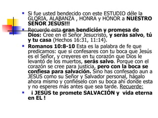 Si fue usted bendecido con este ESTUDIO déle la GLORIA, ALABANZA , HONRA y HONOR a  NUESTRO SEÑOR JESÚS!!! Recuerde esta  gran bendición y promesa de Dios:  Cree en el Señor Jesucristo,  y serás salvo ,  tú y tu casa  (Hechos 16:31, 11:14).   Romanos 10:8-10  Esta es la palabra de fe que predicamos: que si confesares con tu boca que Jesús es el Señor, y creyeres en tu corazón que Dios le levantó de los muertos,  serás salvo . Porque con el corazón se cree para justicia,  pero con la boca se confiesa para salvación.  Sino has confesado aun a JESÚS como su Señor y Salvador personal, hágalo ahora mismo y confiéselo con su boca ahí donde esta y no esperes más antes que sea tarde.  Recuerde:    ¡   JESÚS te promete SALVACIÓN y  vida eterna en EL !  
