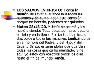 LOS SALVOS EN CRISTO:  Tienen  la misión  de llevar el evangelio a todas las naciones y de cumplir con esta comisión, porque no hacerlo, podemos ser quitados.  Mateo 28:18-20.  Y Jesús se acercó y les habló diciendo: Toda potestad me es dada en el cielo y en la tierra. Por tanto, id, y haced discípulos a todas las naciones, bautizándolos en el nombre del Padre, y del Hijo, y del Espíritu Santo; enseñándoles que guarden todas las cosas que os he mandado; y he aquí yo estoy con vosotros todos los días, hasta el fin del mundo. Amén.  
