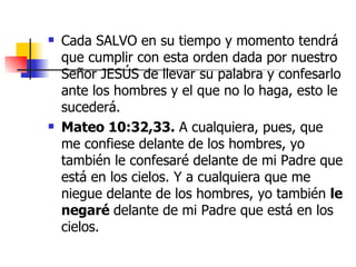 Cada SALVO en su tiempo y momento tendrá que cumplir con esta orden dada por nuestro Señor JESÚS de llevar su palabra y confesarlo ante los hombres y el que no lo haga, esto le sucederá.  Mateo 10:32,33.  A cualquiera, pues, que me confiese delante de los hombres, yo también le confesaré delante de mi Padre que está en los cielos. Y a cualquiera que me niegue delante de los hombres, yo también  le negaré  delante de mi Padre que está en los cielos.  