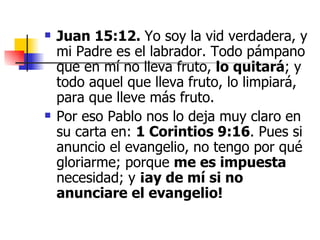 Juan 15:12.  Yo soy la vid verdadera, y mi Padre es el labrador. Todo pámpano que en mí no lleva fruto,  lo quitará ; y todo aquel que lleva fruto, lo limpiará, para que lleve más fruto. Por eso Pablo nos lo deja muy claro en su carta en:  1 Corintios 9:16 . Pues si anuncio el evangelio, no tengo por qué gloriarme; porque  me es impuesta  necesidad; y  ¡ay de mí si no anunciare el evangelio! 