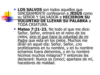 LOS SALVOS  son todos aquellos que SINCERAMENTE confesaron a  JESÚS  como su SEÑOR Y SALVADOR e  HICIERON SU VOLUNTAD DE LLEVAR SU PALABRA  a TODA CRIATURA. Mateo 7:21-23.  No todo el que me dice: Señor, Señor, entrará en el reino de los cielos,  sino el que hace la voluntad de mi Padre  que está en los cielos. Muchos me dirán en aquel día: Señor, Señor, ¿no profetizamos en tu nombre, y en tu nombre echamos fuera demonios, y en tu nombre hicimos muchos milagros? Y entonces les declararé: Nunca os conocí; apartaos de mí, hacedores de maldad. 