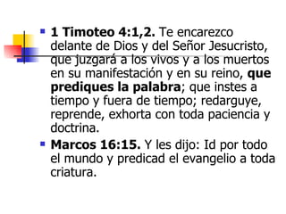 1 Timoteo 4:1,2.  Te encarezco delante de Dios y del Señor Jesucristo, que juzgará a los vivos y a los muertos en su manifestación y en su reino,  que prediques la palabra ; que instes a tiempo y fuera de tiempo; redarguye, reprende, exhorta con toda paciencia y doctrina. Marcos 16:15.  Y les dijo: Id por todo el mundo y predicad el evangelio a toda criatura. 