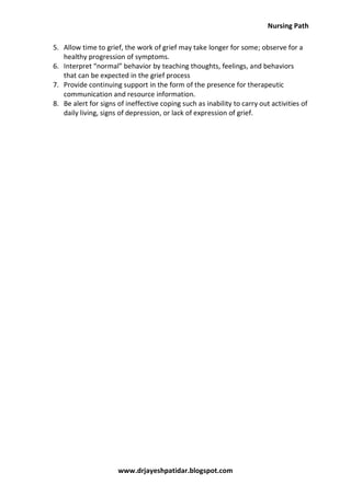 Nursing Path
www.drjayeshpatidar.blogspot.com
5. Allow time to grief, the work of grief may take longer for some; observe for a
healthy progression of symptoms.
6. Interpret “normal” behavior by teaching thoughts, feelings, and behaviors
that can be expected in the grief process
7. Provide continuing support in the form of the presence for therapeutic
communication and resource information.
8. Be alert for signs of ineffective coping such as inability to carry out activities of
daily living, signs of depression, or lack of expression of grief.
 